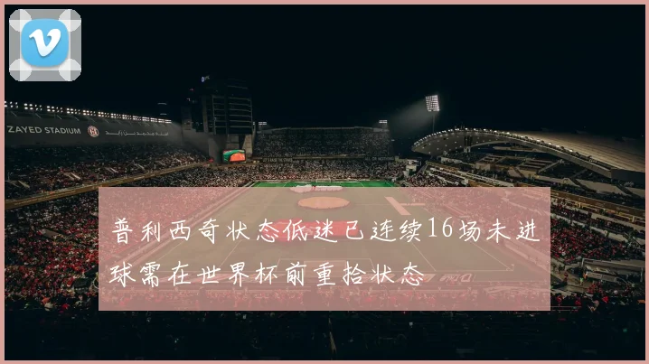 普利西奇状态低迷已连续16场未进球需在世界杯前重拾状态