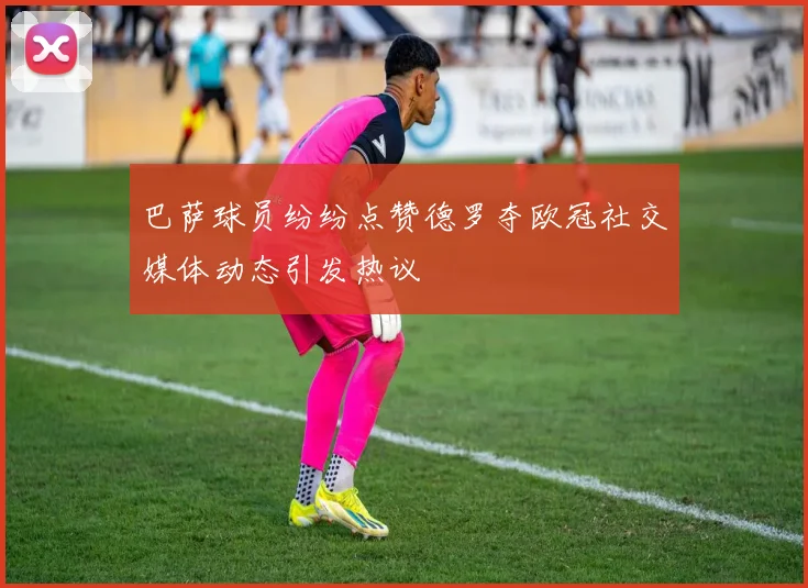 巴萨球员纷纷点赞德罗夺欧冠社交媒体动态引发热议