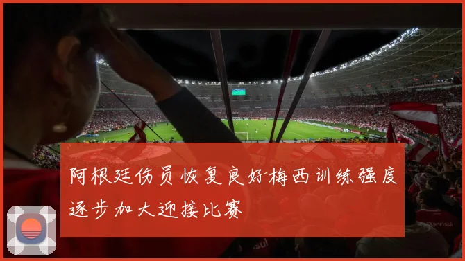 阿根廷伤员恢复良好梅西训练强度逐步加大迎接比赛