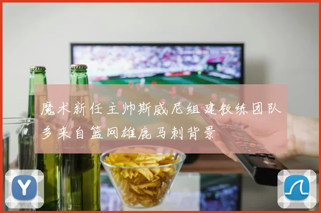 魔术新任主帅斯威尼组建教练团队多来自篮网雄鹿马刺背景