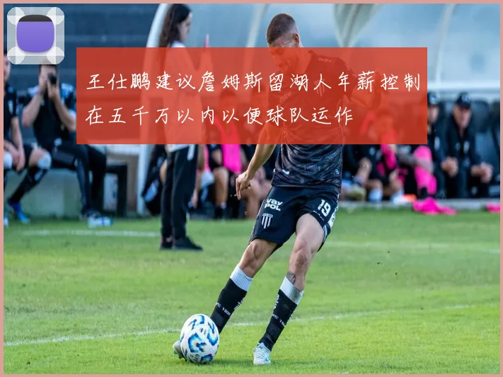 王仕鹏建议詹姆斯留湖人年薪控制在五千万以内以便球队运作