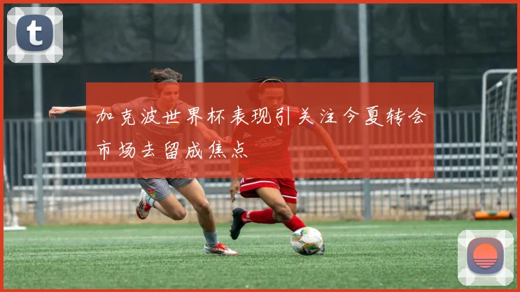 加克波世界杯表现引关注今夏转会市场去留成焦点