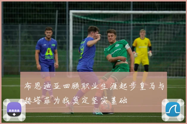 布恩迪亚回顾职业生涯起步皇马与赫塔菲为我奠定坚实基础