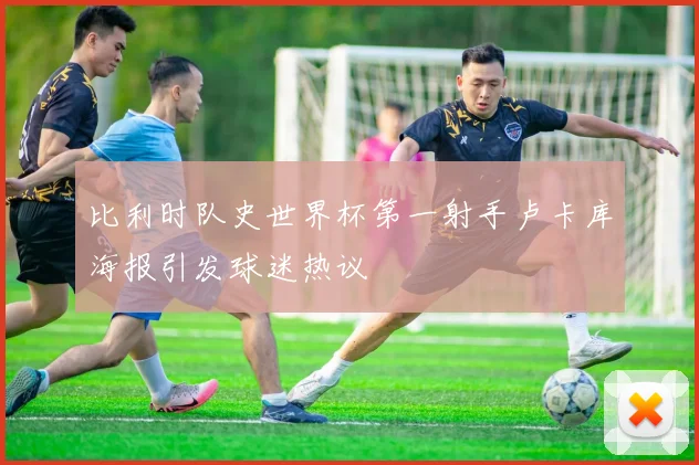 比利时队史世界杯第一射手卢卡库海报引发球迷热议