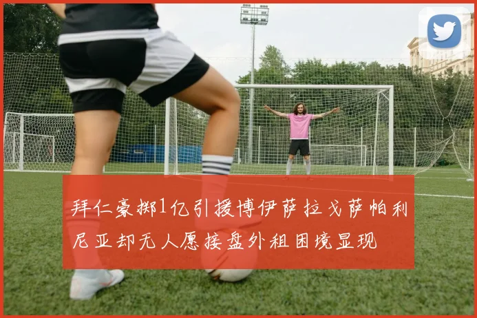 拜仁豪掷1亿引援博伊萨拉戈萨帕利尼亚却无人愿接盘外租困境显现