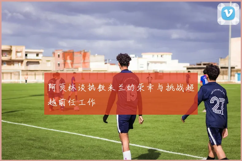 阿莫林谈执教米兰的荣幸与挑战超越前任工作
