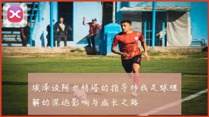 埃泽谈阿尔特塔的指导对我足球理解的深远影响与成长之路