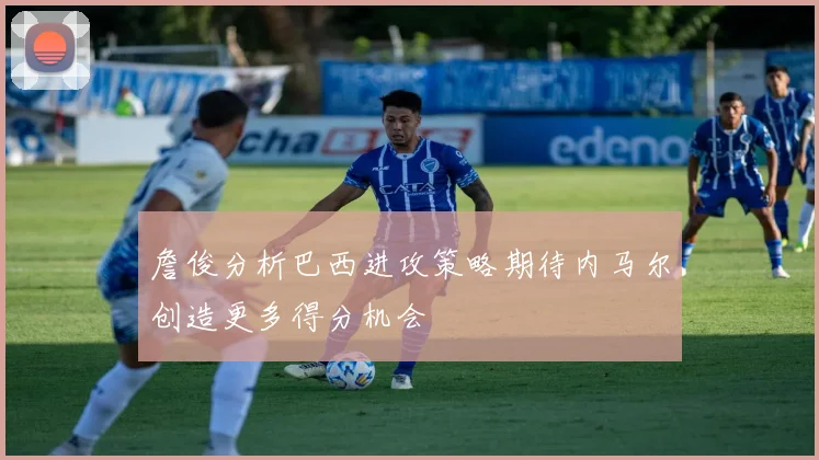 詹俊分析巴西进攻策略期待内马尔创造更多得分机会