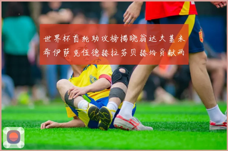 世界杯首轮助攻榜揭晓翁达夫基米希伊萨克伍德赫拉芬贝赫均贡献两次助攻