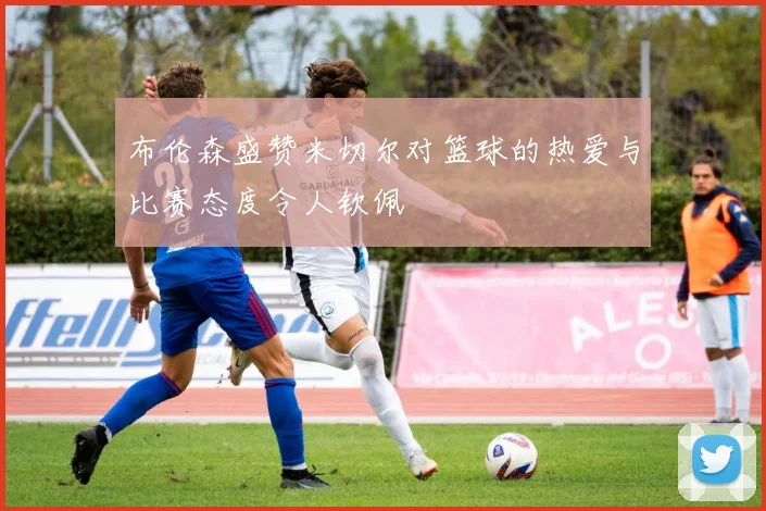 布伦森盛赞米切尔对篮球的热爱与比赛态度令人钦佩