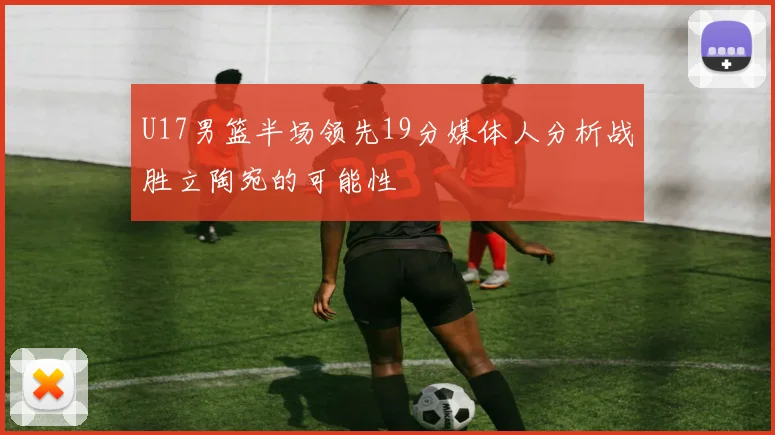 U17男篮半场领先19分媒体人分析战胜立陶宛的可能性