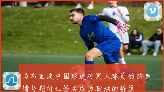 马布里谈中国球迷对黑人球员的热情与期待让签名成为激动的桥梁