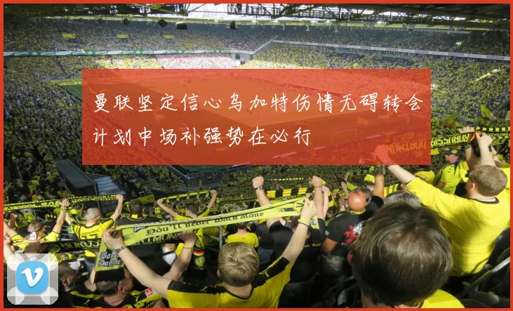 曼联坚定信心乌加特伤情无碍转会计划中场补强势在必行